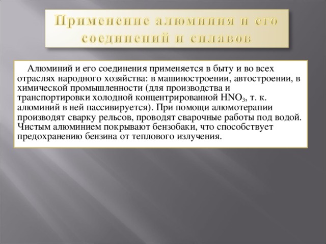  Алюминий и его соединения применяется в быту и во всех отраслях народного хозяйства: в машиностроении, автостроении, в химической промышленности (для производства и транспортировки холодной концентрированной HNO 3 , т. к. алюминий в ней пассивируется). При помощи алюмотерапии производят сварку рельсов, проводят сварочные работы под водой. Чистым алюминием покрывают бензобаки, что способствует предохранению бензина от теплового излучения. 