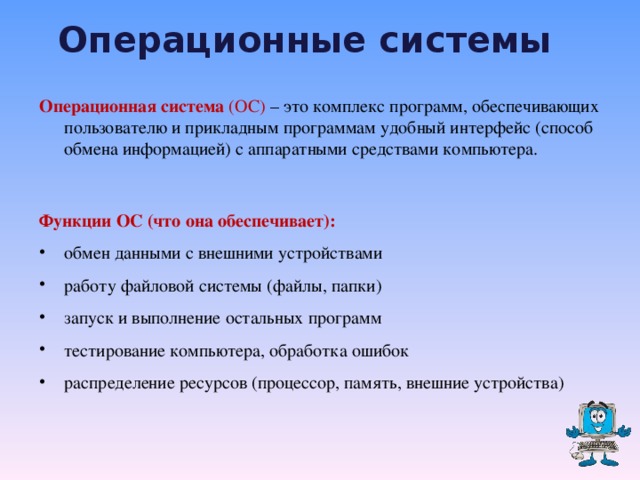 Операционные системы  Операционная система (ОС) – это комплекс программ, обеспечивающих пользователю и прикладным программам удобный интерфейс  (способ обмена информацией) с аппаратными средствами компьютера.  Функции ОС (что она обеспечивает): обмен данными с внешними устройствами работу файловой системы (файлы, папки) запуск и выполнение остальных программ  тестирование компьютера, обработка ошибок распределение ресурсов (процессор, память, внешние устройства)  