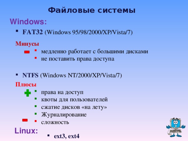 Файловые системы Windows: FAT32  (Windows 95/98/2000/XP/Vista/7) Минусы медленно работает с большими дисками не поставить права доступа медленно работает с большими дисками не поставить права доступа NTFS (Windows NT/2000/XP/Vista/7) Плюсы права на доступ квоты для пользователей сжатие дисков «на лету» Журналирование права на доступ квоты для пользователей сжатие дисков «на лету» Журналирование сложность сложность Linux: ext3, ext4   