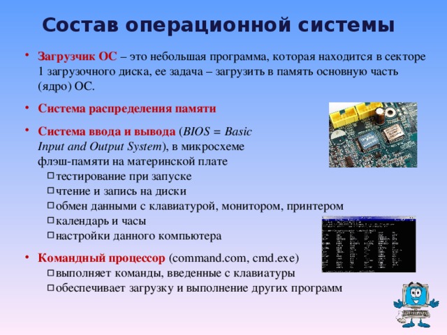 Состав операционной системы Загрузчик ОС – это небольшая программа, которая находится в секторе 1 загрузочного диска, ее задача – загрузить в память основную часть (ядро) ОС. Система распределения памяти Система ввода и вывода  ( BIOS = Basic  Input and Output System ) , в микросхеме  флэш-памяти на материнской плате тестирование при запуске чтение и запись на диски обмен данными с клавиатурой, монитором, принтером календарь и часы настройки данного компьютера тестирование при запуске чтение и запись на диски обмен данными с клавиатурой, монитором, принтером календарь и часы настройки данного компьютера Командный процессор  ( command.com, cmd.exe ) выполняет команды, введенные с клавиатуры обеспечивает загрузку и выполнение других программ выполняет команды, введенные с клавиатуры обеспечивает загрузку и выполнение других программ  