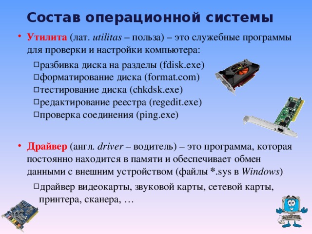 Состав операционной системы Утилита  (лат. utilitas – польза) – это служебные программы для проверки и настройки компьютера : разбивка диска на разделы ( fdisk.exe ) форматирование диска (format.com) тестирование диска (chkdsk.exe) редактирование реестра ( regedit.exe ) проверка соединения ( ping . exe)  разбивка диска на разделы ( fdisk.exe ) форматирование диска (format.com) тестирование диска (chkdsk.exe) редактирование реестра ( regedit.exe ) проверка соединения ( ping . exe)  Драйвер (англ. driver  – водитель) – это программа, которая постоянно находится в памяти и обеспечивает обмен данными с внешним устройством ( файлы * .sys в Windows ) драйвер видеокарты, звуковой карты, сетевой карты, принтера, сканера, … драйвер видеокарты, звуковой карты, сетевой карты, принтера, сканера, …  