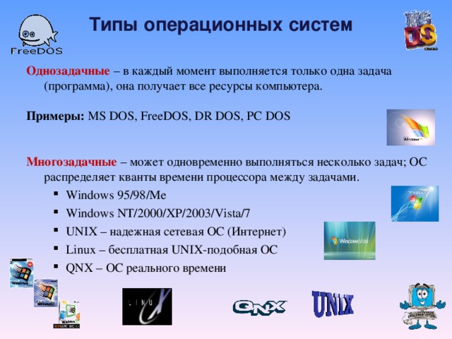 Типы операционных систем  Однозадачные – в каждый момент выполняется только одна задача (программа), она получает все ресурсы компьютера.   Примеры: MS DOS, FreeDOS,  DR DOS, PC DOS  Многозадачные – может одновременно выполняться несколько задач;  ОС распределяет кванты времени процессора между  задачами. Windows 95/98/Me Windows NT/2000/XP/2003/Vista/7 UNIX – надежная сетевая ОС (Интернет) Linux – бесплатная UNIX- подобная ОС QNX  – ОС реального времени Windows 95/98/Me Windows NT/2000/XP/2003/Vista/7 UNIX – надежная сетевая ОС (Интернет) Linux – бесплатная UNIX- подобная ОС QNX  – ОС реального времени  