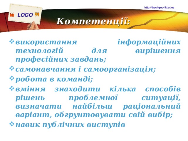 http://tkach-pro-ikt.at.ua Компетенції:   використання інформаційних технологій для вирішення професійних завдань; самонавчання і самоорганізація; робота в команді; вміння знаходити кілька способів рішень проблемної ситуації, визначати найбільш раціональний варіант, обгрунтовувати свій вибір; навик публічних виступів 