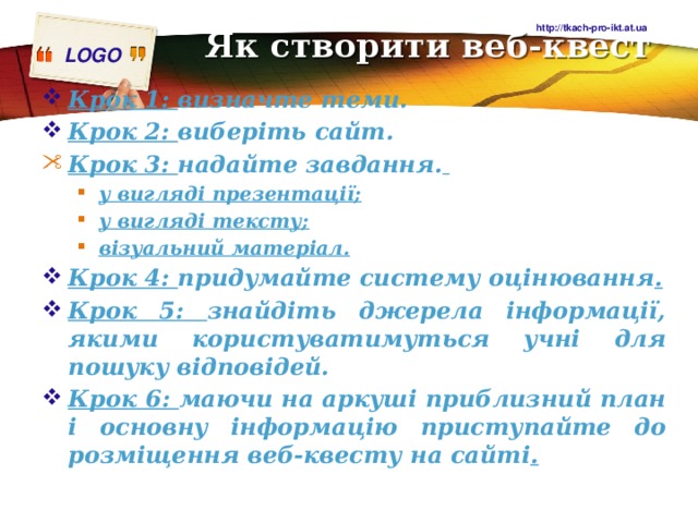 http://tkach-pro-ikt.at.ua Як створити веб-квест   Крок 1: визначте теми. Крок 2: виберіть сайт. Крок 3: надайте завдання.  Крок 3: надайте завдання.  у вигляді презентації; у вигляді тексту; візуальний матеріал. у вигляді презентації; у вигляді тексту; візуальний матеріал. Крок 4: придумайте систему оцінювання . Крок 5: знайдіть джерела інформації, якими користуватимуться учні для пошуку відповідей. Крок 6: маючи на аркуші приблизний план і основну інформацію приступайте до розміщення веб-квесту на сайті . 