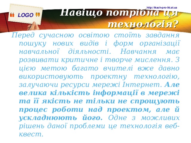 http://tkach-pro-ikt.at.ua Навіщо потрібна ця технологія?   Перед сучасною освітою стоїть завдання пошуку нових видів і форм організації навчальної діяльності. Навчання має розвивати критичне і творче мислення. З цією метою багато вчителі вже давно використовують проектну технологію, залучаючи ресурси мережі Інтернет. Але велика кількість інформації в мережі та її якість не тільки не спрощують процес роботи над проектом, але й ускладнюють його. Одне з можливих рішень даної проблеми це технологія веб-квест. 