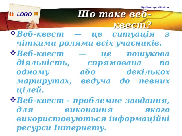 http://tkach-pro-ikt.at.ua Що таке веб-квест? Веб-квест — це ситуація з чіткими ролями всіх учасників. Веб-квест — це пошукова діяльність, спрямована по одному або декількох маршрутах, ведуча до певних цілей. Веб-квест - проблемне завдання, для виконання якого використовуються інформаційні ресурси Інтернету. 