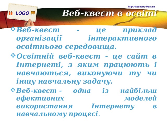 Веб-квест в освіті http://tkach-pro-ikt.at.ua Веб-квест - це приклад організації інтерактивного освітнього середовища. Освітній веб-квест - це сайт в Інтернеті, з яким працюють і навчаються, виконуючи ту чи іншу навчальну задачу. Веб-квест - одна із найбільш ефективних моделей використання Інтернету в навчальному процесі .  