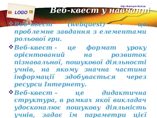 Веб-квест у навчанні http://tkach-pro-ikt.at.ua Веб-квест (webquest) - це проблемне завдання з елементами рольової гри. Веб-квест - це формат уроку орієнтований на розвиток пізнавальної, пошукової діяльності учнів, на якому значна частина інформації здобувається через ресурси Інтернету. Веб-квест – це дидактична структура, в рамках якої викладач удосконалює пошукову діяльність учнів, задає їм параметри цієї діяльності і визначає її час. 