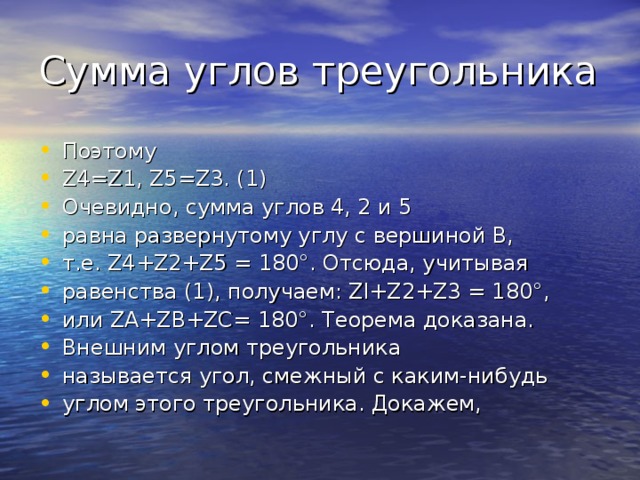 Сумма углов треугольника Поэтому Z4=Z1, Z5=Z3. (1) Очевидно, сумма углов 4, 2 и 5 равна развернутому углу с вершиной В, т.е. Z4+Z2+Z5 = 180°. Отсюда, учитывая равенства (1), получаем: Zl+Z2+Z3 = 180°, или ZA+ZB+ZC= 180°. Теорема доказана. Внешним углом треугольника называется угол, смежный с каким-нибудь углом этого треугольника. Докажем, 