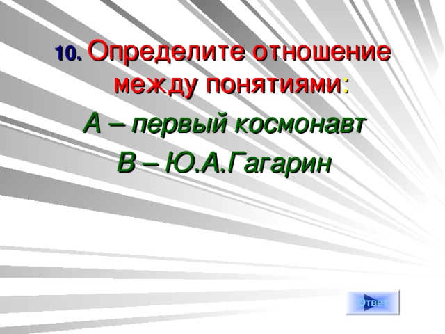 10. Определите отношение между понятиями : А – первый космонавт В – Ю.А.Гагарин  Ответ 