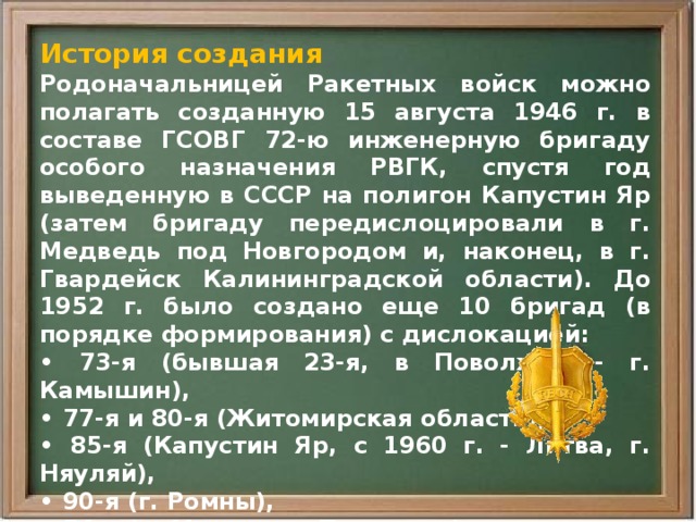 История создания Родоначальницей Ракетных войск можно полагать созданную 15 августа 1946 г. в составе ГСОВГ 72-ю инженерную бригаду особого назначения РВГК, спустя год выведенную в СССР на полигон Капустин Яр (затем бригаду передислоцировали в г. Медведь под Новгородом и, наконец, в г. Гвардейск Калининградской области). До 1952 г. было создано еще 10 бригад (в порядке формирования) с дислокацией: • 73-я (бывшая 23-я, в Поволжье - г. Камышин), • 77-я и 80-я (Житомирская область), • 85-я (Капустин Яр, с 1960 г. - Литва, г. Няуляй), • 90-я (г. Ромны), • 54-я (п. Манзовка, Приморье), • 56-я (Державинск, Казахская ССР) • и другие, вооруженные ракетными комплексами БРСД. 