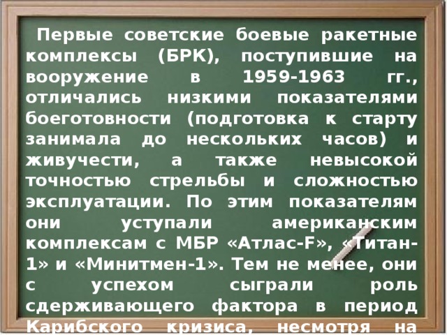  Первые советские боевые ракетные комплексы (БРК), поступившие на вооружение в 1959-1963 гг., отличались низкими показателями боеготовности (подготовка к старту занимала до нескольких часов) и живучести, а также невысокой точностью стрельбы и сложностью эксплуатации. По этим показателям они уступали американским комплексам с МБР «Атлас-F», «Титан-1» и «Минитмен-1». Тем не менее, они с успехом сыграли роль сдерживающего фактора в период Карибского кризиса, несмотря на свою малочисленность. В 1962 г. РВСН располагали всего 30 пусковыми установками для МБР Р-16 и Р-7А, а США имели 203 установки. 