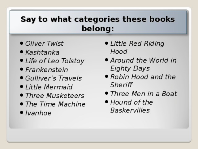 Say to what categories these books belong : Oliver Twist Kashtanka Life of Leo Tolstoy Frankenstein Gulliver’s Travels Little Mermaid Three Musketeers The Time Machine Ivanhoe Little Red Riding Hood Around the World in Eighty Days Robin Hood and the Sheriff Three Men in a Boat Hound of the Baskervilles         
