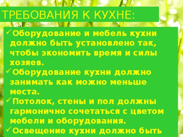 ТРЕБОВАНИЯ К КУХНЕ: Оборудование и мебель кухни должно быть установлено так, чтобы экономить время и силы хозяев. Оборудование кухни должно занимать как можно меньше места. Потолок, стены и пол должны гармонично сочетаться с цветом мебели и оборудования. Освещение кухни должно быть достаточным для выполнения различных работ. Помещение и воздух в кухне должны быть всегда чистыми. 