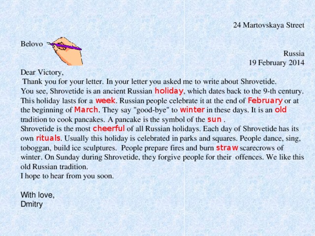  24 Martovskaya Street  Belovo Russia  19 February 2014 Dear Victory,  Thank you for your letter. In your letter you asked me to write about Shrovetide. You see, Shrovetide is an ancient Russian holiday , which dates back to the 9-th century. This holiday lasts for a week . Russian people celebrate it at the end of February or at the beginning of March . They say 