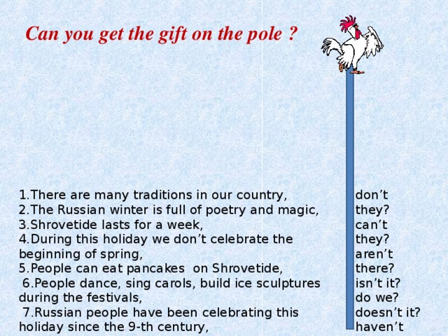 Can you get the gift on the pole ? 1.There are many traditions in our country, 2.The Russian winter is full of poetry and magic, 3.Shrovetide lasts for a week, 4.During this holiday we don’t celebrate the beginning of spring, 5.People can eat pancakes on Shrovetide,  6.People dance, sing carols, build ice sculptures during the festivals,   7.Russian people have been celebrating this holiday since the 9-th century, don’t they? can’t they? aren’t there? isn’t it? do we? doesn’t it? haven’t they? 
