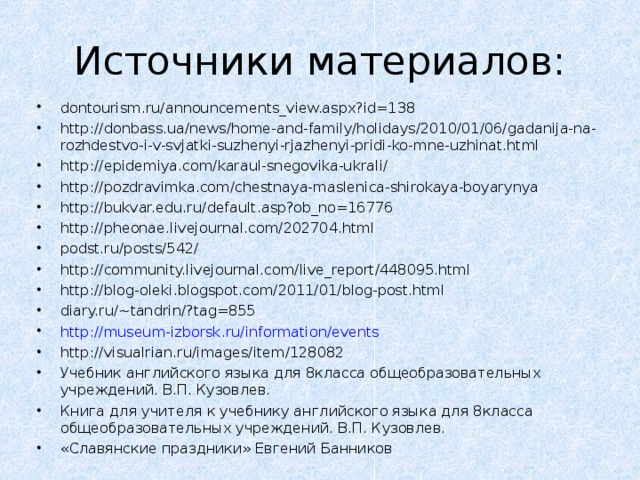 Источники материалов: dontourism.ru/announcements_view.aspx?id=138 http://donbass.ua/news/home-and-family/holidays/2010/01/06/gadanija-na-rozhdestvo-i-v-svjatki-suzhenyi-rjazhenyi-pridi-ko-mne-uzhinat.html http://epidemiya.com/karaul-snegovika-ukrali/ http://pozdravimka.com/chestnaya-maslenica-shirokaya-boyarynya http://bukvar.edu.ru/default.asp?ob_no=16776 http://pheonae.livejournal.com/202704.html podst.ru/posts/542/ http://community.livejournal.com/live_report/448095.html http://blog-oleki.blogspot.com/2011/01/blog-post.html diary.ru/~tandrin/?tag=855  http://museum-izborsk.ru/information/events http://visualrian.ru/images/item/128082 Учебник английского языка для 8класса общеобразовательных учреждений. В.П. Кузовлев. Книга для учителя к учебнику английского языка для 8класса общеобразовательных учреждений. В.П. Кузовлев. «Славянские праздники» Евгений Банников   