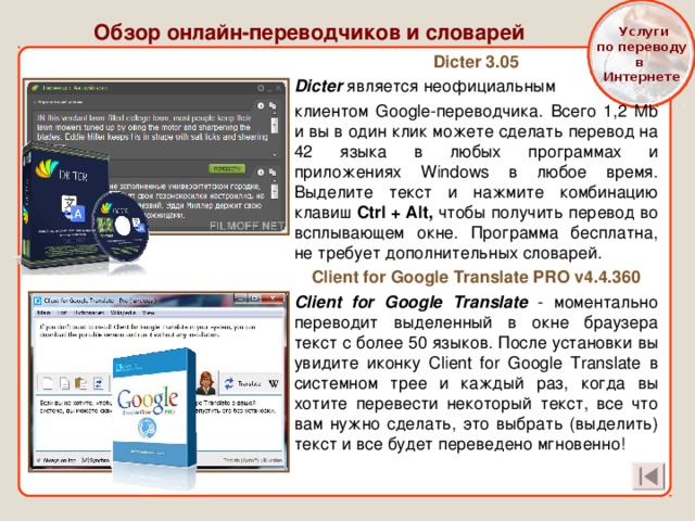  Услуги  по переводу в Интернете Обзор онлайн-переводчиков и словарей Dicter 3.05 Dicter является неофициальным клиентом Google-переводчика. Всего 1,2 Mb и вы в один клик можете сделать перевод на 42 языка в любых программах и приложениях Windows в любое время. Выделите текст и нажмите комбинацию клавиш Ctrl + Alt, чтобы получить перевод во всплывающем окне. Программа бесплатна, не требует дополнительных словарей. Client for Google Translate PRO v4.4.360 Client for Google Translate - моментально переводит выделенный в окне браузера текст с более 50 языков. После установки вы увидите иконку Client for Google Translate в системном трее и каждый раз, когда вы хотите перевести некоторый текст, все что вам нужно сделать, это выбрать (выделить) текст и все будет переведено мгновенно! 