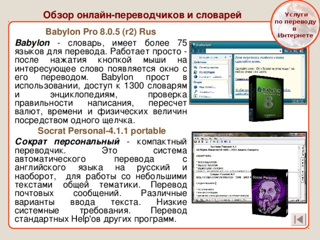  Услуги  по переводу в Интернете Обзор онлайн-переводчиков и словарей Babylon Pro 8.0.5 (r2) Rus Babylon - словарь, имеет более 75 языков для перевода. Работает просто - после нажатия кнопкой мыши на интересующее слово появляется окно с его переводом. Babylon прост в использовании, доступ к 1300 словарям и энциклопедиям, проверка правильности написания, пересчет валют, времени и физических величин посредством одного щелчка.  Socrat Personal-4.1.1 portable Сократ персональный - компактный переводчик. Это система автоматического перевода с английского языка на русский и наоборот, для работы со небольшими текстами общей тематики. Перевод почтовых сообщений. Различные варианты ввода текста. Низкие системные требования. Перевод стандартных Help'ов других программ. 