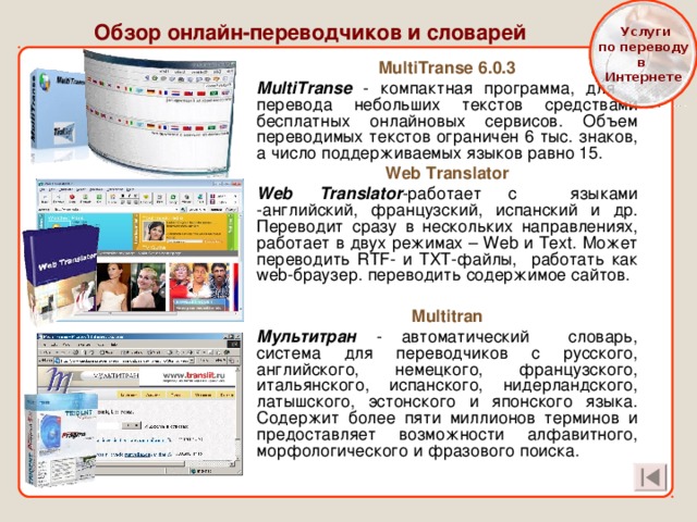  Услуги  по переводу в Интернете Обзор онлайн-переводчиков и словарей MultiTranse 6.0.3 MultiTranse - компактная программа, для перевода небольших текстов средствами бесплатных онлайновых сервисов. Объем переводимых текстов ограничен 6 тыс. знаков, а число поддерживаемых языков равно 15. Web Translator Web Translator -работает с языками -английский, французский, испанский и др. Переводит сразу в нескольких направлениях, работает в двух режимах – Web и Text . Может переводить RTF - и ТХТ-файлы, работать как web -браузер. переводить содержимое сайтов.  Multitran Мультитран - автоматический словарь, система для переводчиков с русского, английского, немецкого, французского, итальянского, испанского, нидерландского, латышского, эстонского и японского языка. Содержит более пяти миллионов терминов и предоставляет возможности алфавитного, морфологического и фразового поиска. 