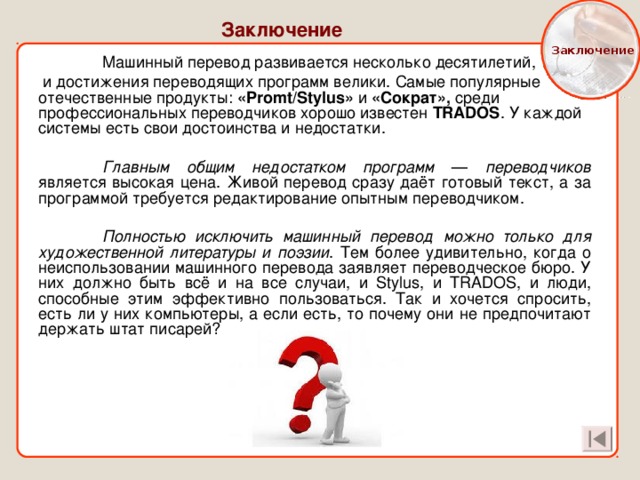  Заключение Заключение  Машинный перевод развивается несколько десятилетий,  и достижения переводящих программ велики. Самые популярные отечественные продукты: «Promt/Stylus» и «Сократ», среди профессиональных переводчиков хорошо известен TRADOS . У каждой системы есть свои достоинства и недостатки.  Главным общим недостатком программ — переводчиков  является высокая цена. Живой перевод сразу даёт готовый текст, а за программой требуется редактирование опытным переводчиком.  Полностью исключить машинный перевод можно только для художественной литературы и поэзии . Тем более удивительно, когда о неиспользовании машинного перевода заявляет переводческое бюро. У них должно быть всё и на все случаи, и Stylus, и TRADOS, и люди, способные этим эффективно пользоваться. Так и хочется спросить, есть ли у них компьютеры, а если есть, то почему они не предпочитают держать штат писарей? 