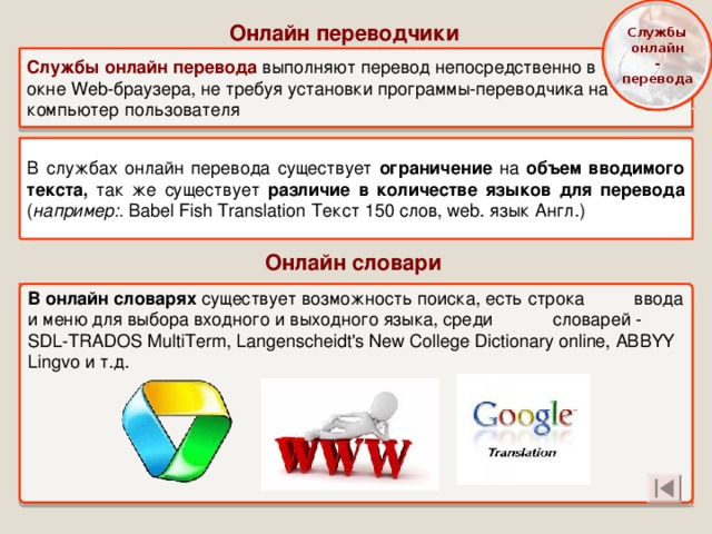  Службы онлайн -  перевода  Онлайн переводчики Службы онлайн перевода выполняют перевод непосредственно в окне Web-браузера, не требуя установки программы-переводчика на компьютер пользователя В службах онлайн перевода существует ограничение на объем вводимого текста, так же существует различие в количестве языков для перевода ( например:.  Babel Fish Translation  Текст 150 слов , web . язык Англ.) Онлайн словари  В онлайн словарях существует возможность поиска, есть строка ввода и меню для выбора входного и выходного языка, среди словарей - SDL-TRADOS MultiTerm, Langenscheidt's New College Dictionary online, ABBYY Ling vo и т.д. 