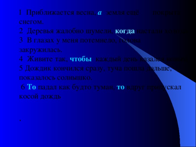  1 Приближается весна,  а земля ещё покрыта снегом.  2 Деревья жалобно шумели, когда  настали холода.  3 В глазах у меня потемнело, голова закружилась.  4 Живите так, чтобы каждый день казался новым.  5 Дождик кончился сразу, туча пошла дальше, показалось солнышко.  6 То падал как будто туман, то вдруг припускал косой дождь   .   