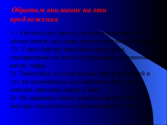  Обратим внимание на эти предложения   1 ) Он был одет просто, на ногах красовались лёгкие ичиги, на голове плотно сидела тюбетейка.  2) У него быстро двигались ноги, руки, одновременно он легко подпрыгивая, подчиняясь ритму танца.  3) Тюбетейка его опускалась почти до бровей и тут же поднималась над широким лбом, уши заметно двигались вверх и вниз.  4) Он завершил танец, попросил редактора быстрее напечатать его произведение и ушёл.   