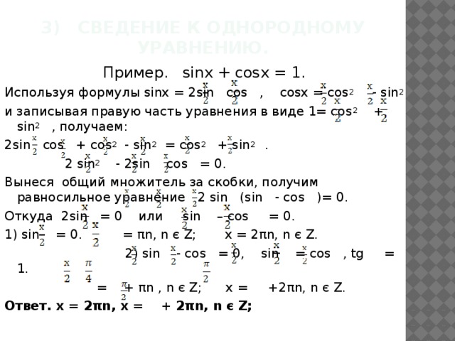 3) Сведение к однородному уравнению.   Пример. sinx + cosx = 1. Используя формулы sinx = 2sin cos , cosx = cos 2 - sin 2 и записывая правую часть уравнения в виде 1= cos 2 + sin 2 , получаем: 2sin cos + cos 2 - sin 2 = cos 2 + sin 2 .  2 sin 2 - 2sin cos = 0. Вынеся общий множитель за скобки, получим равносильное уравнение 2 sin (sin - cos )= 0. Откуда 2sin = 0 или sin – cos = 0. 1) sin = 0. = πn, n є Z; x = 2πn, n є Z.  2) sin - cos = 0, sin = cos , tg = 1.  = + πn , n є Z; х = +2πn, n є Z. Ответ. x = 2πn, x = + 2πn, n є Z; 