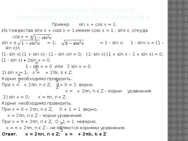 7) Применение основного тригонометрического тождества.   Пример. sin x + cos x = 1. Из тождества sin 2 x + cos 2 x = 1 имеем cos 2 x = 1 - sin 2 x, откуда  cos  x = ± .  sin x ± = 1; ± = 1 – sin x; 1 - sin 2 x = (1 – sin x) 2 ; (1- sin x) (1 + sin x) - (1 – sin x) 2 = 0; (1- sin x) (1 + sin x – 1 + sin x) = 0; (1 - sin x) ∙ 2sin x = 0.  1 – sin x = 0 или 2 sin x = 0. 1) sin x = 1; x = + 2πk, k є Z. Корни необходимо проверить. При х = + 2πn, n є Z, 1+ 0 = 1 верно.  х = + 2πn, n є Z – корни уравнения.  2) sin x = 0; x = πn, n є Z. Корни необходимо проверить. При х = 0 + 2πn, n є Z, 0 + 1 = 1 верно.  х = 2πn, n є Z – корни уравнения. При х = π + 2πn, n є Z, 0 - 1 = 1 неверно.  х = π + 2πn, n є Z – не являются корнями уравнения. Ответ. x = 2πn, n є Z; x = + 2πk, k є Z 