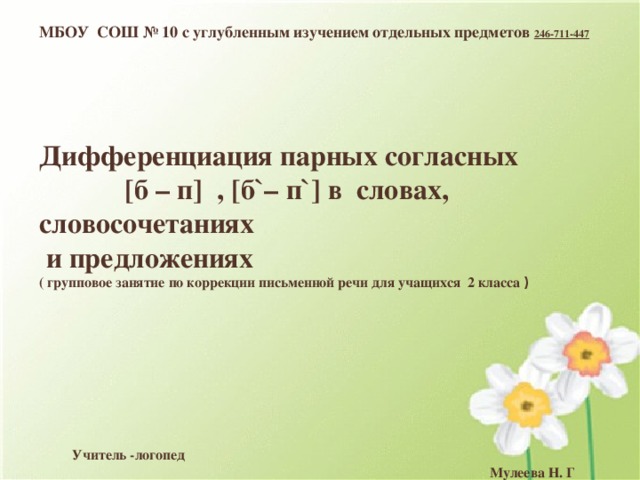 МБОУ СОШ № 10 с углубленным изучением отдельных предметов 246-711-447       Дифференциация парных согласных [б – п] , [б`– п`] в словах, словосочетаниях  и предложениях  ( групповое занятие по коррекции письменной речи для учащихся 2 класса )          Учитель -логопед  Мулеева Н. Г   Сургут, 2014 МБОУ СОШ № 10 с углубленным изучением отдельных предметов Дифференциация парных согласных [б – б`], [п – п`] в словах, словосочетаниях  и предложениях  ( групповое занятие по коррекции письменной речи для учащихся 2 класса ) 