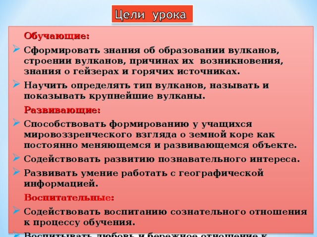  Обучающие: Сформировать знания об образовании вулканов, строении вулканов, причинах их возникновения, знания о гейзерах и горячих источниках. Научить определять тип вулканов, называть и показывать крупнейшие вулканы.  Развивающие: Способствовать формированию у учащихся мировоззренческого взгляда о земной коре как постоянно меняющемся и развивающемся объекте. Содействовать развитию познавательного интереса. Развивать умение работать с географической информацией.  Воспитательные: Содействовать воспитанию сознательного отношения к процессу обучения. Воспитывать любовь и бережное отношение к природе.  