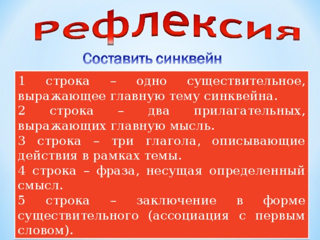 1 строка – одно существительное, выражающее главную тему cинквейна. 2 строка – два прилагательных, выражающих главную мысль. 3 строка – три глагола, описывающие действия в рамках темы. 4 строка – фраза, несущая определенный смысл. 5 строка – заключение в форме существительного (ассоциация с первым словом). 