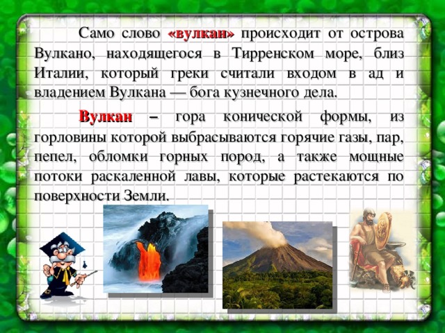  Само слово «вулкан» происходит от острова Вулкано, находящегося в Тирренском море, близ Италии, который греки считали входом в ад и владением Вулкана — бога кузнечного дела.   Вулкан – гора конической формы, из горловины которой выбрасываются горячие газы, пар, пепел, обломки горных пород, а также мощные потоки раскаленной лавы, которые растекаются по поверхности Земли. 