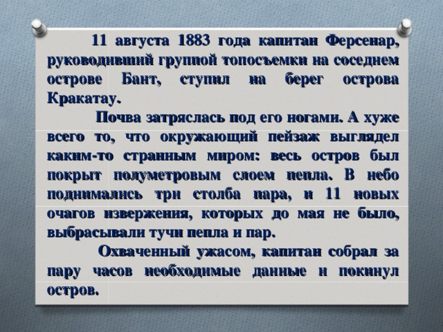  11 августа 1883 года капитан Ферсенар, руководивший группой топосъемки на соседнем острове Бант, ступил на берег острова Кракатау.   Почва затряслась под его ногами. А хуже всего то, что окружающий пейзаж выглядел каким-то странным миром: весь остров был покрыт полуметровым слоем пепла. В небо поднимались три столба пара, и 11 новых очагов извержения, которых до мая не было, выбрасывали тучи пепла и пар.   Охваченный ужасом, капитан собрал за пару часов необходимые данные и покинул остров. 