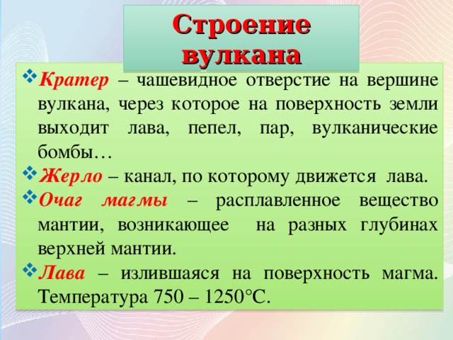 Строение вулкана Кратер  – чашевидное отверстие на вершине вулкана, через которое на поверхность земли выходит лава, пепел, пар, вулканические бомбы… Жерло – канал, по которому движется лава. Очаг магмы  – расплавленное вещество мантии, возникающее на разных глубинах верхней мантии. Лава  – излившаяся на поверхность магма. Температура 750 – 1250°С. 