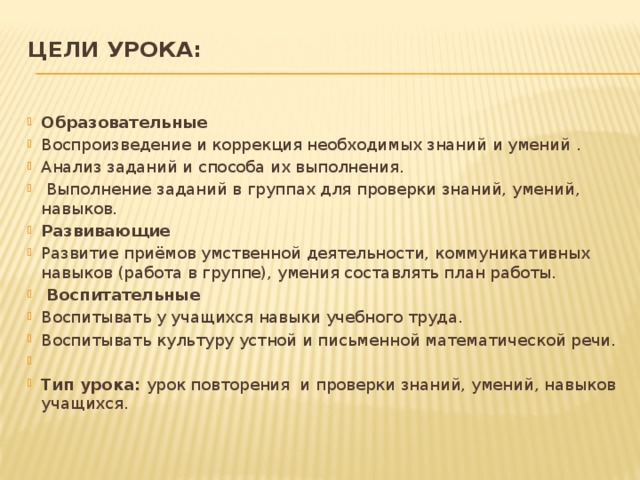 Цели урока:   Образовательные Воспроизведение и коррекция необходимых знаний и умений . Анализ заданий и способа их выполнения.  Выполнение заданий в группах для проверки знаний, умений, навыков. Развивающие Развитие приёмов умственной деятельности, коммуникативных навыков (работа в группе), умения составлять план работы.  Воспитательные Воспитывать у учащихся навыки учебного труда. Воспитывать культуру устной и письменной математической речи.   Тип урока: урок повторения и проверки знаний, умений, навыков учащихся. 
