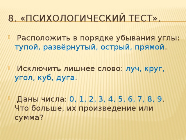 8. «Психологический тест».  Расположить в порядке убывания углы: тупой, развёрнутый, острый, прямой .  Исключить лишнее слово: луч, круг, угол, куб, дуга .  Даны числа: 0, 1, 2, 3, 4, 5, 6, 7, 8, 9 . Что больше, их произведение или сумма? 