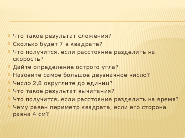 Что такое результат сложения? Сколько будет 7 в квадрате? Что получится, если расстояние разделить на скорость? Дайте определение острого угла? Назовите самое большое двузначное число? Число 2,8 округлите до единиц? Что такое результат вычитания? Что получится, если расстояние разделить на время? Чему равен периметр квадрата, если его сторона равна 4 см? 