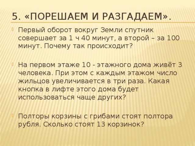 5. «Порешаем и разгадаем». Первый оборот вокруг Земли спутник совершает за 1 ч 40 минут, а второй – за 100 минут. Почему так происходит? На первом этаже 10 - этажного дома живёт 3 человека. При этом с каждым этажом число жильцов увеличивается в три раза. Какая кнопка в лифте этого дома будет использоваться чаще других? Полторы корзины с грибами стоят полтора рубля. Сколько стоят 13 корзинок? 