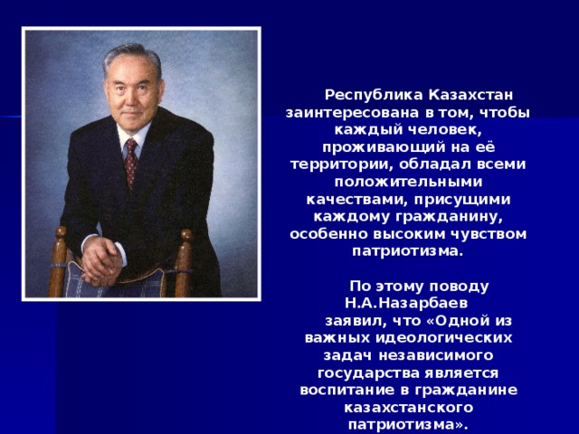 Республика Казахстан заинтересована в том, чтобы каждый человек, проживающий на её территории, обладал всеми положительными качествами, присущими каждому гражданину, особенно высоким чувством патриотизма. По этому поводу Н.А.Назарбаев заявил, что «Одной из важных идеологических задач независимого государства является воспитание в гражданине казахстанского патриотизма». 