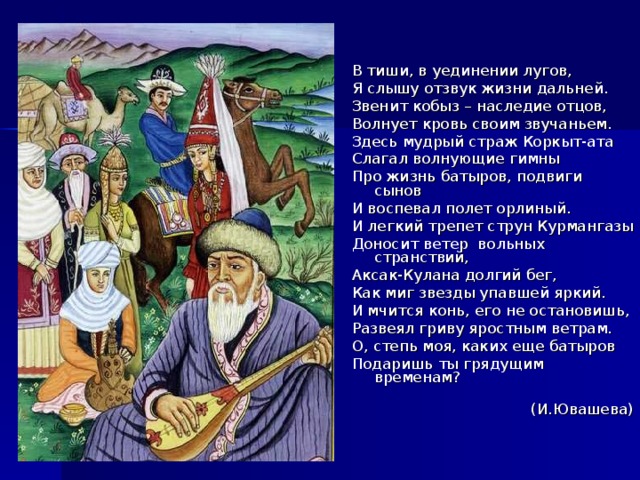 В тиши, в уединении лугов, Я слышу отзвук жизни дальней. Звенит кобыз – наследие отцов, Волнует кровь своим звучаньем. Здесь мудрый страж Коркыт-ата Слагал волнующие гимны Про жизнь батыров, подвиги сынов И воспевал полет орлиный. И легкий трепет струн Курмангазы Доносит ветер вольных странствий, Аксак-Кулана долгий бег, Как миг звезды упавшей яркий. И мчится конь, его не остановишь, Развеял гриву яростным ветрам. О, степь моя, каких еще батыров Подаришь ты грядущим временам?         (И.Ювашева) 