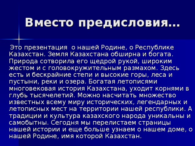 Вместо предисловия…  Это презентация о нашей Родине, о Республике Казахстан. Земля Казахстана обширна и богата. Природа сотворила его щедрой рукой, широким жестом и с головокружительным размахом. Здесь есть и бескрайние степи и высокие горы, леса и пустыни, реки и озера. Богатая летописями многовековая история Казахстана, уходит корнями в глубь тысячелетий. Можно насчитать множество известных всему миру исторических, легендарных и летописных мест на территории нашей республики. А традиции и культура казахского народа уникальны и самобытны. Сегодня мы перелистаем страницы нашей истории и еще больше узнаем о нашем доме, о нашей Родине, имя которой Казахстан. 