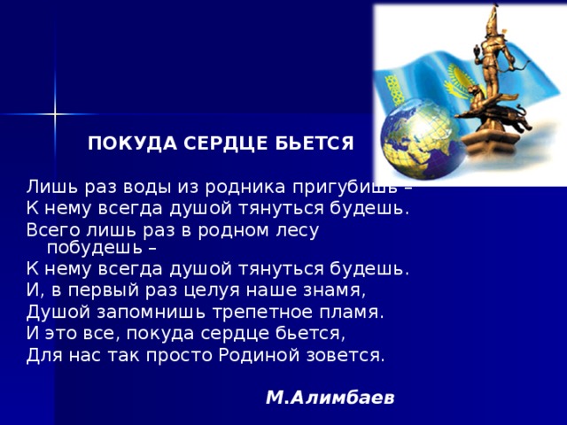 ПОКУДА СЕРДЦЕ БЬЕТСЯ  Лишь раз воды из родника пригубишь – К нему всегда душой тянуться будешь. Всего лишь раз в родном лесу побудешь – К нему всегда душой тянуться будешь. И, в первый раз целуя наше знамя, Душой запомнишь трепетное пламя. И это все, покуда сердце бьется, Для нас так просто Родиной зовется.   М.Алимбаев  