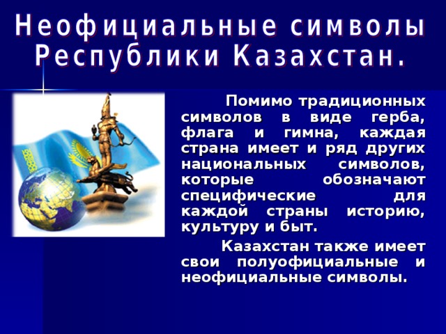  Помимо традиционных символов в виде герба, флага и гимна, каждая страна имеет и ряд других национальных символов, которые обозначают специфические для каждой страны историю, культуру и быт.  Казахстан также имеет свои полуофициальные и неофициальные символы.  