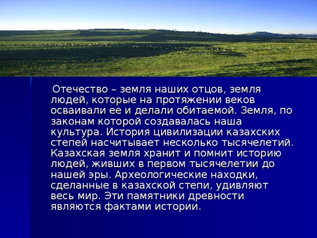  Отечество – земля наших отцов, земля людей, которые на протяжении веков осваивали ее и делали обитаемой. Земля, по законам которой создавалась наша культура. История цивилизации казахских степей насчитывает несколько тысячелетий. Казахская земля хранит и помнит историю людей, живших в первом тысячелетии до нашей эры. Археологические находки, сделанные в казахской степи, удивляют весь мир. Эти памятники древности являются фактами истории. 