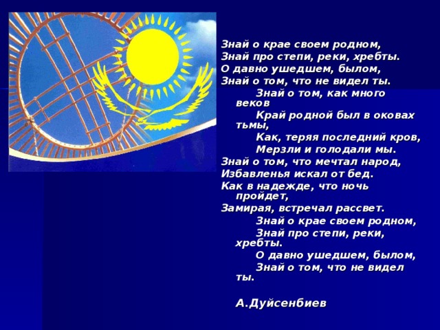  Знай о крае своем родном, Знай про степи, реки, хребты. О давно ушедшем, былом, Знай о том, что не видел ты.  Знай о том, как много веков  Край родной был в оковах тьмы,  Как, теряя последний кров,  Мерзли и голодали мы. Знай о том, что мечтал народ, Избавленья искал от бед. Как в надежде, что ночь пройдет, Замирая, встречал рассвет.  Знай о крае своем родном,  Знай про степи, реки, хребты.  О давно ушедшем, былом,  Знай о том, что не видел ты.  А.Дуйсенбиев  