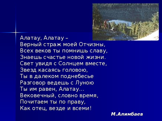 Алатау, Алатау – Верный страж моей Отчизны, Всех веков ты помнишь славу, Знаешь счастье новой жизни. Свет увидя с Солнцем вместе, Звезд касаясь головою, Ты в далеком поднебесье Разговор ведешь с Луною Ты им равен, Алатау… Вековечный, словно время, Почитаем ты по праву, Как отец, везде и всеми!  М.Алимбаев  