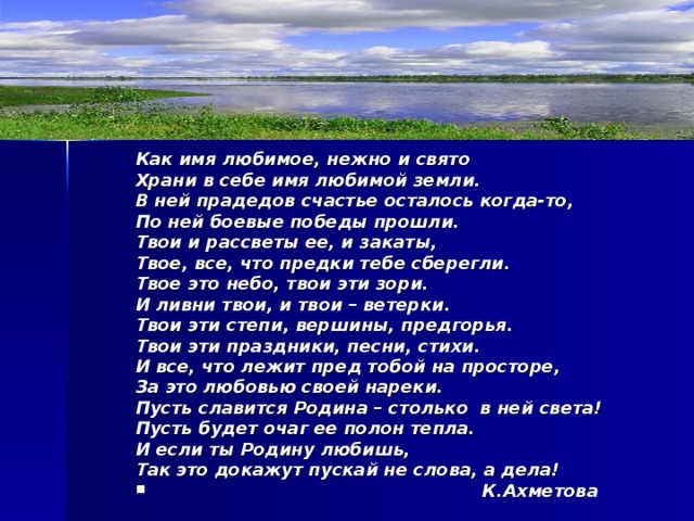 Как имя любимое, нежно и свято Храни в себе имя любимой земли. В ней прадедов счастье осталось когда-то, По ней боевые победы прошли. Твои и рассветы ее, и закаты, Твое, все, что предки тебе сберегли. Твое это небо, твои эти зори. И ливни твои, и твои – ветерки. Твои эти степи, вершины, предгорья. Твои эти праздники, песни, стихи. И все, что лежит пред тобой на просторе, За это любовью своей нареки. Пусть славится Родина – столько в ней света! Пусть будет очаг ее полон тепла. И если ты Родину любишь, Так это докажут пускай не слова, а дела!      К.Ахметова 