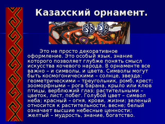 Казахский орнамент.  Это не просто декоративное оформление. Это особый язык, знание которого позволяет глубже понять смысл искусства кочевого народа. В орнаменте все важно – и символы, и цвета. Символы могут быть космогоническими – солнце, звезда;  геометрическими – треугольник, ромб, крест; зооморфными – рога барана, крыло или клюв птицы, верблюжий глаз; растительными – цветок, лист, побег. Голубой цвет – символ неба; красный – огня, крови, жизни; зеленый относится к растительности, весне; белый означает высшие небесные ценности; желтый – мудрость, знание, богатство. 